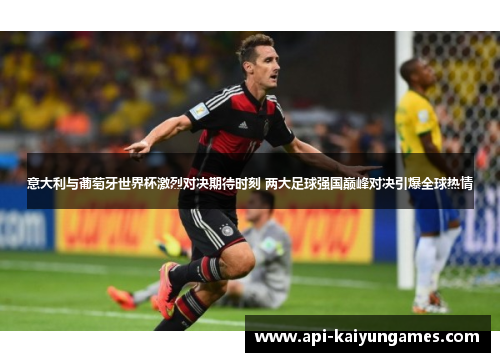 意大利与葡萄牙世界杯激烈对决期待时刻 两大足球强国巅峰对决引爆全球热情