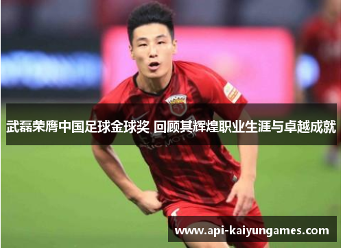 武磊荣膺中国足球金球奖 回顾其辉煌职业生涯与卓越成就