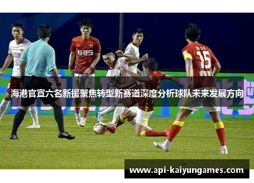 海港官宣六名新援聚焦转型新赛道深度分析球队未来发展方向 海港官宣六名新援聚焦转型新赛道深度分析球队未来发展方向
