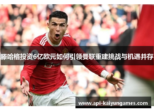 滕哈格投资6亿欧元如何引领曼联重建挑战与机遇并存