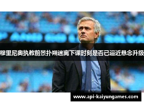 穆里尼奥执教前景扑朔迷离下课时刻是否已逼近悬念升级 穆里尼奥执教前景扑朔迷离下课时刻是否已逼近悬念升级