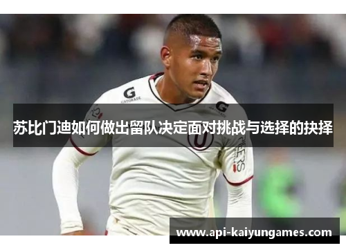 苏比门迪如何做出留队决定面对挑战与选择的抉择 苏比门迪如何做出留队决定面对挑战与选择的抉择