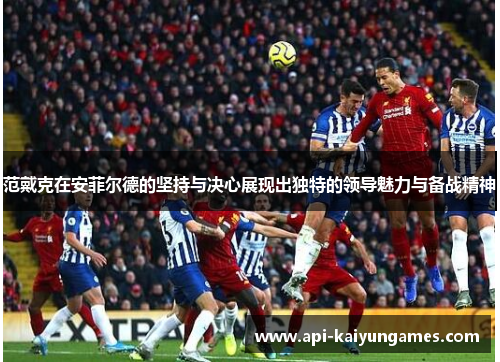 范戴克在安菲尔德的坚持与决心展现出独特的领导魅力与备战精神