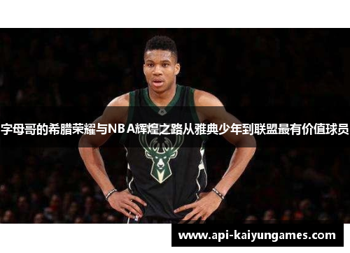 字母哥的希腊荣耀与NBA辉煌之路从雅典少年到联盟最有价值球员