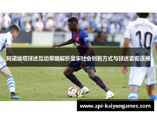 阿诺埃塔球迷互动策略解析皇家社会创新方式与球迷紧密连接 阿诺埃塔球迷互动策略解析皇家社会创新方式与球迷紧密连接