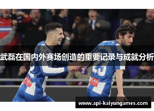 武磊在国内外赛场创造的重要记录与成就分析