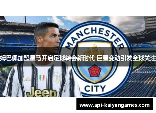 姆巴佩加盟皇马开启足球转会新时代 巨星变动引发全球关注