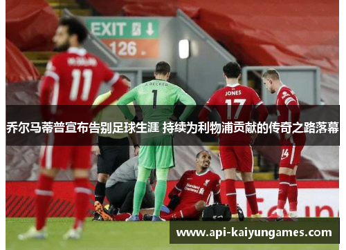 乔尔马蒂普宣布告别足球生涯 持续为利物浦贡献的传奇之路落幕