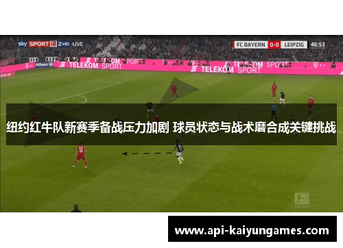 纽约红牛队新赛季备战压力加剧 球员状态与战术磨合成关键挑战
