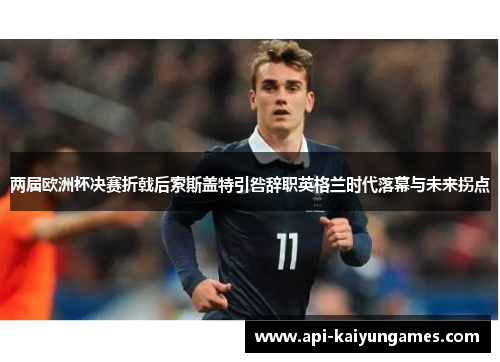 两届欧洲杯决赛折戟后索斯盖特引咎辞职英格兰时代落幕与未来拐点 两届欧洲杯决赛折戟后索斯盖特引咎辞职英格兰时代落幕与未来拐点