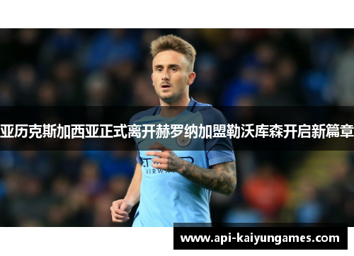 亚历克斯加西亚正式离开赫罗纳加盟勒沃库森开启新篇章 亚历克斯加西亚正式离开赫罗纳加盟勒沃库森开启新篇章